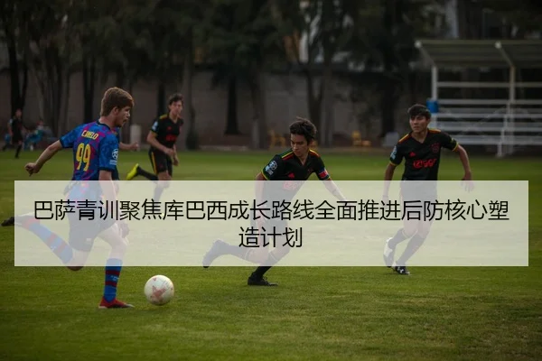 巴萨青训聚焦库巴西成长路线全面推进后防核心塑造计划